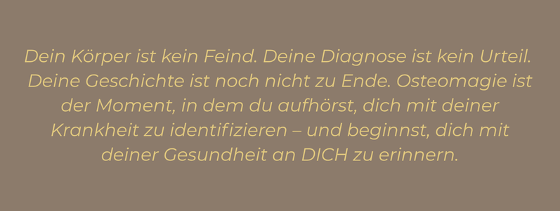 Zitat: „Dein Körper ist kein Feind. Deine Diagnose ist kein Urteil. Deine Geschichte ist noch nicht zu Ende. Osteomagie ist der Moment, in dem du aufhörst, dich mit deiner Krankheit zu identifizieren – und beginnst, dich mit deiner Gesundheit an DICH zu erinnern.“