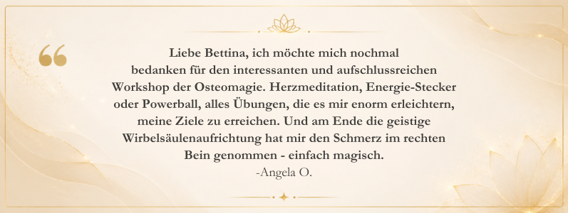 Kundenstimme von Angela O. über ihre Erfahrungen mit dem Osteomagie-Workshop von Bettina Haas. Der Bericht beschreibt positive Veränderungen durch Herzmeditation, Bewusstseinsarbeit, geistige Wirbelsäulenaufrichtung sowie die Erleichterung von Schmerzen und mehr Klarheit im Alltag.