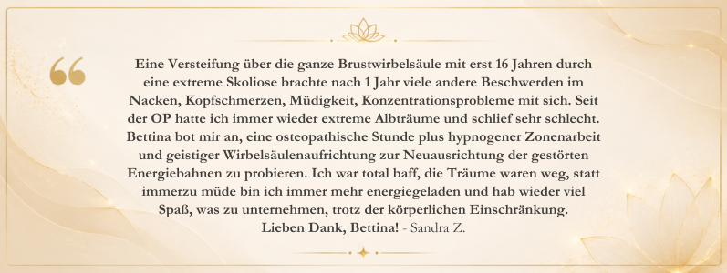 Kundenstimme von Sandra Z. über ihre Erfahrungen mit Osteomagie bei Bettina Haas. Der Erfahrungsbericht beschreibt positive Veränderungen bei Skoliose-bedingten Beschwerden, Schlafqualität, Energielevel und allgemeinem Wohlbefinden durch die ganzheitliche Begleitung.